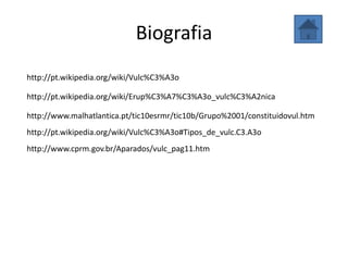 Biografia
http://pt.wikipedia.org/wiki/Vulc%C3%A3o

http://pt.wikipedia.org/wiki/Erup%C3%A7%C3%A3o_vulc%C3%A2nica

http://www.malhatlantica.pt/tic10esrmr/tic10b/Grupo%2001/constituidovul.htm
http://pt.wikipedia.org/wiki/Vulc%C3%A3o#Tipos_de_vulc.C3.A3o
http://www.cprm.gov.br/Aparados/vulc_pag11.htm
 