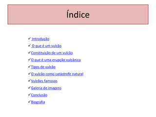 Índice

 Introdução
 O que é um vulcão
Constituição de um vulcão
O que é uma erupção vulcânica
Tipos de vulcão
O vulcão como catástrofe natural
Vulcões famosos
Galeria de imagens
Conclusão
Biografia
 