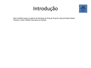 Introdução
Este trabalho surgiu no ambito da disciplina de Area de Projecto, pelo professor Daniel
Pimenta, e este trabalho fala sobre os vulcões!
 