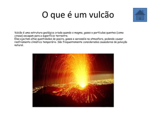 O que é um vulcão
Vulcão é uma estrutura geológica criada quando o magma, gases e partículas quentes (como
cinzas) escapam para a superfície terrestre.
Eles ejectam altas quantidades de poeira, gases e aerossóis na atmosfera, podendo causar
resfriamento climático temporário. São frequentemente considerados causadores de poluição
natural.
 