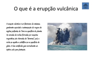O que é a erupção vulcânica

A erupção vulcânica é um fenómeno da natureza,
geralmente associado à extravasação do magma de
regiões profundas da Terra na superfície do planeta.
As camadas de rochas formadas por erupções
magmáticas são chamadas de "derrames", pois a
rocha se espalha e solidifica-se na superfície do
globo. A lava arrefecida gera normalmente um
óptimo solo para plantação.
 