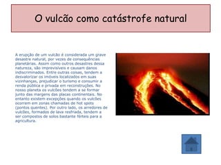 O vulcão como catástrofe natural


A erupção de um vulcão é considerada um grave
desastre natural, por vezes de consequências
planetárias. Assim como outros desastres dessa
natureza, são imprevisíveis e causam danos
indiscriminados. Entre outras coisas, tendem a
desvalorizar os imóveis localizados em suas
vizinhanças, prejudicar o turismo e consumir a
renda pública e privada em reconstruções. No
nosso planeta os vulcões tendem a se formar
junto das margens das placas continentais. No
entanto existem excepções quando os vulcões
ocorrem em zonas chamadas de hot spots
(pontos quentes). Por outro lado, os arredores de
vulcões, formados de lava resfriada, tendem a
ser compostos de solos bastante férteis para a
agricultura.
 