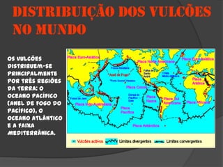 DISTRIBUIÇÃO DOS VULCÕES
 NO MUNDO
Os vulcões
distribuem-se
principalmente
por três regiões
da Terra: o
Oceano Pacífico
(Anel de Fogo do
Pacífico), o
Oceano Atlântico
e a Faixa
Mediterrânica.
 