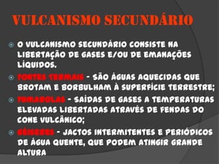 VULCANISMO SECUNDÁRIO
 O vulcanismo secundário consiste na
  libertação de gases e/ou de emanações
  líquidos.
 Fontes Termais – São águas aquecidas que
  brotam e borbulham à superfície terrestre;
 Fumarolas – Saídas de gases a temperaturas
  elevadas libertadas através de fendas do
  cone vulcânico;
 Géiseres – Jactos intermitentes e periódicos
  de água quente, que podem atingir grande
  altura
 