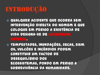 INTRODUÇÃO
 Qualquer acidente que ocorra sem
  intervenção directa do Homem e que
  coloque em perigo a existência de
  Vida designa-se de catástrofe
  natural.
 Tempestades, inundações, secas, sism
  os, vulcões e incêndios podem
  constituir um factor de
  desequilíbrio dos
  ecossistemas, pondo em perigo a
  sobrevivência da Humanidade.
 