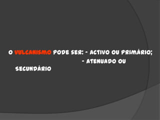 O vulcanismo pode ser: - Activo ou Primário;
                     - Atenuado ou
  Secundário
 