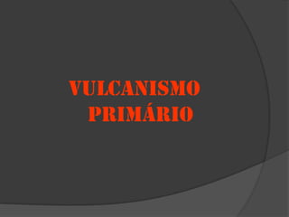 VULCANISMO
 PRIMÁRIO
 
