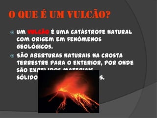 O QUE É UM VULCÃO?
 Um vulcão é uma catástrofe natural
  com origem em fenómenos
  geológicos.
 São aberturas naturais na crosta
  terrestre para o exterior, por onde
  são expelidos materiais
  sólidos, líquidos e gasosos.
 