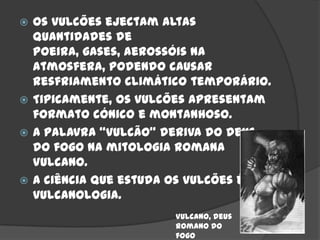  Os vulcões ejectam altas
  quantidades de
  poeira, gases, aerossóis na
  atmosfera, podendo causar
  resfriamento climático temporário.
 Tipicamente, os vulcões apresentam
  formato cónico e montanhoso.
 A palavra “vulcão” deriva do deus
  do fogo na mitologia romana
  Vulcano.
 A ciência que estuda os vulcões é a
  vulcanologia.
                      Vulcano, deus
                      romano do
                      fogo
 