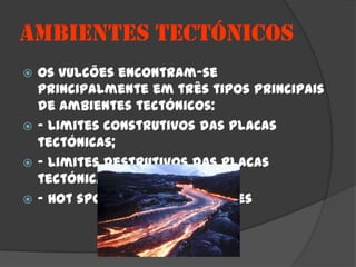 AMBIENTES TECTÓNICOS
 Os vulcões encontram-se
  principalmente em três tipos principais
  de ambientes tectónicos:
 - Limites construtivos das placas
  tectónicas;
 - Limites destrutivos das placas
  tectónicas;
 - Hot spots ou pontos quentes
 