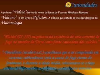 8. Curiosidades  A palavra  “Vulcão” deriva do nome do Deus do Fogo na Mitologia Romana “ Vulcano”  (e em Grego  Hefestos ). A ciência que estuda os vulcões designa-se  Vulcanologia . “ Platão(427-347) suspeitava da existência de uma corrente de fogo no interior da Terra como fonte causadora dos vulcões.” “  Poseidônio (século  II   a.C.) acreditava que o ar comprimido em cavernas subterrâneas seria a causa do fogo eterno do fenómeno, e durante a idade média, relacionava-se o fogo eterno do inferno com as profundezas da crosta terrestre.   