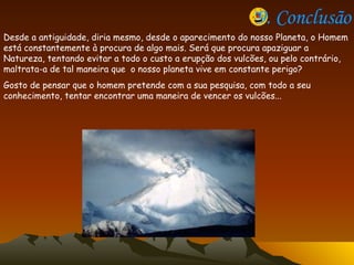 9. Conclusão Desde a antiguidade, diria mesmo, desde o aparecimento do nosso Planeta, o Homem está constantemente à procura de algo mais. Será que procura apaziguar a Natureza, tentando evitar a todo o custo a erupção dos vulcões, ou pelo contrário, maltrata-a de tal maneira que  o nosso planeta vive em constante perigo? Gosto de pensar que o homem pretende com a sua pesquisa, com todo a seu conhecimento, tentar encontrar uma maneira de vencer os vulcões...  