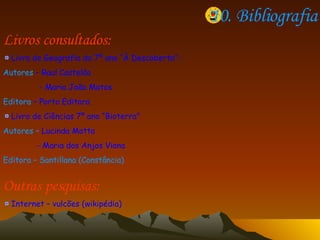 10. Bibliografia Livros consultados: Livro de Geografia do 7º ano “À Descoberta”-  Autores  – Raul Castelão - Maria João Matos Editora  – Porto Editora  Livro de Ciências 7º ano “Bioterra” Autores –  Lucinda Motta - Maria dos Anjos Viana Editora – Santillana (Constância)  Outras pesquisas: Internet – vulcões (wikipédia) 