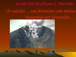 Escola EBI de Silvares S. Martinho  Os vulcões….um fenómeno com muitas incógnitas por desvendar…. Disciplina: Geografia Professora: Lídia Mendes   