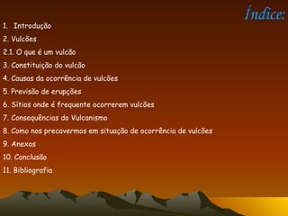 Índice: Introdução 2. Vulcões  2.1. O que é um vulcão 3. Constituição do vulcão 4. Causas da ocorrência de vulcões 5. Previsão de erupções 6. Sítios onde é frequente ocorrerem vulcões 7. Consequências do Vulcanismo 8. Como nos precavermos em situação de ocorrência de vulcões 9. Anexos 10. Conclusão  11. Bibliografia  