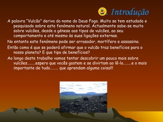 1. Introdução   A palavra “Vulcão” deriva do nome do Deus Fogo. Muito se tem estudado e pesquisado sobre este fenómeno natural. Actualmente sabe-se muito sobre vulcões, desde a génese aos tipos de vulcões, ao seu comportamento e até mesmo às suas ligações externas. No entanto este fenómeno pode ser arrasador, mortífero e assassino. Então como é que se poderá afirmar que o vulcão traz benefícios para o nosso planeta? E que tipo de benefícios? Ao longo deste trabalho vamos tentar descobrir um pouco mais sobre vulcões………espero que vocês gostem e se divirtam ao lê-lo………e o mais importante de tudo……… que aprendam alguma coisa!!!  