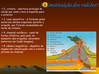 3. Constituição dos vulcões? 2- cratera - abertura principal do vulcão por onde a lava é expelida para o exterior. 3. cone adventício – é formado pelos materiais sólidos expelidos durante a erupção, que ficaram acumulados em torno da cratera. 4. chaminé vulcânica – canal de forma cilíndrica, pelo qual, no momento das erupções, ascendem materiais em fusão (magma). 9. câmara magmática – depósito de magma em comunicação com a cratera através da chaminé.  