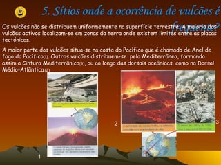 5. Sítios onde a ocorrência de vulcões é frequente? Os vulcões não se distribuem uniformemente na superfície terrestre. A maioria dos vulcões activos localizam-se em zonas da terra onde existem limites entre as placas tectónicas. A maior parte dos vulcões situa-se na costa do Pacífico que é chamada de Anel de fogo do Pacífico (1) . Outros vulcões distribuem-se  pelo Mediterrâneo, formando assim a Cintura Mediterrânica (3) , ou ao longo das dorsais oceânicas, como na Dorsal Médio-Atlântica .(2)   1 2 3 