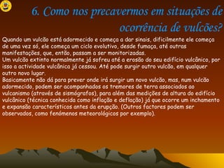 6. Como nos precavermos em situações de ocorrência de vulcões? Quando um vulcão está adormecido e começa a dar sinais, dificilmente ele começa de uma vez só, ele começa um ciclo evolutivo, desde fumaça, até outras manifestações, que, então, passam a ser monitorizadas. Um vulcão extinto normalmente já sofreu até a erosão do seu edifício vulcânico, por isso a actividade vulcânica já cessou. Até pode surgir outro vulcão, em qualquer outro novo lugar. Basicamente não dá para prever onde irá surgir um novo vulcão, mas, num vulcão adormecido, podem ser acompanhados os tremores de terra associados ao vulcanismo (através de sismógrafos), para além das medições de altura do edifício vulcânico (técnica conhecida como inflação e deflação) já que ocorre um inchamento e expansão característicos antes da erupção. (Outros factores podem ser observados, como fenómenos meteorológicos por exemplo). 