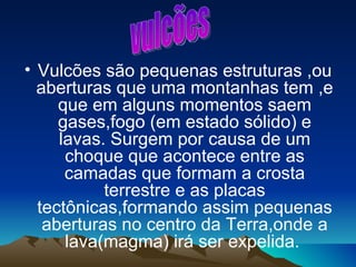 • Vulcões são pequenas estruturas ,ou
  aberturas que uma montanhas tem ,e
     que em alguns momentos saem
     gases,fogo (em estado sólido) e
     lavas. Surgem por causa de um
      choque que acontece entre as
      camadas que formam a crosta
           terrestre e as placas
  tectônicas,formando assim pequenas
   aberturas no centro da Terra,onde a
      lava(magma) irá ser expelida.
 