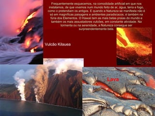 Frequentemente esquecemos, na comodidade artificial em que nosFrequentemente esquecemos, na comodidade artificial em que nos
instalamos, de que vivemos num mundo feito de ar, água, terra e fogo,instalamos, de que vivemos num mundo feito de ar, água, terra e fogo,
como o pretendiam os antigos. E quando a Natureza se manifesta não écomo o pretendiam os antigos. E quando a Natureza se manifesta não é
só em magníficas paisagens e ambientes paradisíacos; é também nasó em magníficas paisagens e ambientes paradisíacos; é também na
fúria dos Elementos. O Hawaii tem as mais belas praias do mundo efúria dos Elementos. O Hawaii tem as mais belas praias do mundo e
também os mais assustadores vulcões, em constante atividade. Natambém os mais assustadores vulcões, em constante atividade. Na
tormenta ou na serenidade, a Natureza consegue sertormenta ou na serenidade, a Natureza consegue ser
surpreendentemente bela.surpreendentemente bela.
Vulcão Kilauea
Lava
 