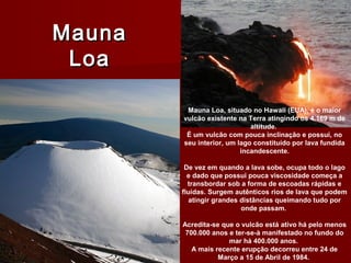 MaunaMauna
LoaLoa
Mauna Loa, situado no Hawaii (EUA), é o maior
vulcão existente na Terra atingindo os 4.169 m de
altitude.
É um vulcão com pouca inclinação e possui, no
seu interior, um lago constituído por lava fundida
incandescente.
De vez em quando a lava sobe, ocupa todo o lago
e dado que possui pouca viscosidade começa a
transbordar sob a forma de escoadas rápidas e
fluídas. Surgem autênticos rios de lava que podem
atingir grandes distâncias queimando tudo por
onde passam.
Acredita-se que o vulcão está ativo há pelo menos
700.000 anos e ter-se-à manifestado no fundo do
mar há 400.000 anos.
A mais recente erupção decorreu entre 24 de
Março a 15 de Abril de 1984.
 