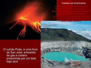 O vulcão Poás, a uma horaO vulcão Poás, a uma hora
de San José: emissõesde San José: emissões
de gás e craterade gás e cratera
preenchida por um belopreenchida por um belo
lago azullago azul
Com 68 vulcões distribuídos em umCom 68 vulcões distribuídos em um
território 170 vezes menor do que oterritório 170 vezes menor do que o
Brasil, a Costa Rica é, proporcionalmente,Brasil, a Costa Rica é, proporcionalmente,
o país mais vulcânico do mundo. Ao país mais vulcânico do mundo. A
grande maioria das crateras não oferecegrande maioria das crateras não oferece
perigo, mas há pelos menos seis vulcõesperigo, mas há pelos menos seis vulcões
ativos neste momentoativos neste momento
Vulcões sul americanos
 