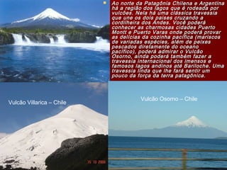 Ao norte da Patagônia Chilena e ArgentinaAo norte da Patagônia Chilena e Argentina
há a região dos lagos que é rodeada porhá a região dos lagos que é rodeada por
vulcões. Nela há uma clássica travessiavulcões. Nela há uma clássica travessia
que une os dois paises cruzando aque une os dois paises cruzando a
cordilheira dos Andes. Você poderácordilheira dos Andes. Você poderá
conhecer as charmosas cidades Puertoconhecer as charmosas cidades Puerto
Montt e Puerto Varas onde poderá provarMontt e Puerto Varas onde poderá provar
as delícias da cozinha pacífica (mariscosas delícias da cozinha pacífica (mariscos
de variadas espécies, além de peixesde variadas espécies, além de peixes
pescados diretamente do oceanopescados diretamente do oceano
pacífico), poderá admirar o Vulcãopacífico), poderá admirar o Vulcão
Osorno, ainda poderá também fazer aOsorno, ainda poderá também fazer a
travessia internacional dos imensos etravessia internacional dos imensos e
famosos lagos andinos até Bariloche. Umafamosos lagos andinos até Bariloche. Uma
travessia linda que lhe fará sentir umtravessia linda que lhe fará sentir um
pouco da força da terra patagônica.pouco da força da terra patagônica.
Vulcão Villarica – Chile
Vulcão Osorno – Chile
 