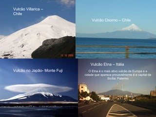 Vulcão Villarica –
Chile
Vulcão Osorno – Chile
Vulcão no Japão- Monte Fuji
Vulcão Etna – Itália
O Etna é o mais ativo vulcão da Europa e a
cidade que aparece provavelmente é a capital da
Sicília: Palermo
.
 