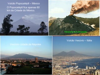 Vulcão Popocatéptl – México
Vulcão Vesúvio – Itália
O Popocatéptl fica apenas 60
km da Cidade do México.
Vesúvio- cidade de Nápoles
Vesúvio em erupção
 
