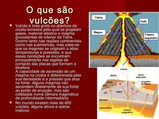 O que sãoO que são
vulcões?vulcões? Vulcão é toda greta ou abertura daVulcão é toda greta ou abertura da
crosta terrestre pela qual se projetamcrosta terrestre pela qual se projetam
gases, material elástico e magmagases, material elástico e magma
procedentes do interior da Terra.procedentes do interior da Terra.
Ocorre tanto nas regiões continentaisOcorre tanto nas regiões continentais
como nas submarinas, mas sabe-secomo nas submarinas, mas sabe-se
que os magmas se originam a altasque os magmas se originam a altas
temperaturas e pressões, e quetemperaturas e pressões, e que
essas condições se encontramessas condições se encontram
principalmente nas regiões deprincipalmente nas regiões de
contacto das placas que formam acontacto das placas que formam a
litosfera.litosfera.
A capacidade de ascensão de umA capacidade de ascensão de um
magma na crosta é determinada pelamagma na crosta é determinada pela
sua densidade e a pressão que atuasua densidade e a pressão que atua
na fonte. Alguns magmas nãona fonte. Alguns magmas não
ascendem diretamente da sua fonteascendem diretamente da sua fonte
ao ponto de erupção, mas sãoao ponto de erupção, mas são
coletados numa câmara magmáticacoletados numa câmara magmática
de profundidade intermediária.de profundidade intermediária.
 No mundo existem mais de 600No mundo existem mais de 600
vulcões, alguns ativos e outrosvulcões, alguns ativos e outros
inativos.inativos.
 