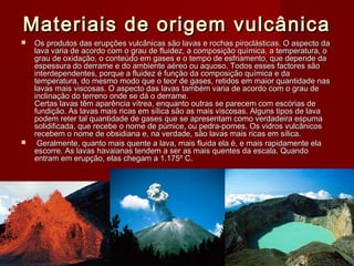 Materiais de origem vulcânicaMateriais de origem vulcânica
 Os produtos das erupções vulcânicas são lavas e rochas piroclásticas. O aspecto daOs produtos das erupções vulcânicas são lavas e rochas piroclásticas. O aspecto da
lava varia de acordo com o grau de fluidez, a composição química, a temperatura, olava varia de acordo com o grau de fluidez, a composição química, a temperatura, o
grau de oxidação, o conteúdo em gases e o tempo de esfriamento, que depende dagrau de oxidação, o conteúdo em gases e o tempo de esfriamento, que depende da
espessura do derrame e do ambiente aéreo ou aquoso. Todos esses factores sãoespessura do derrame e do ambiente aéreo ou aquoso. Todos esses factores são
interdependentes, porque a fluidez é função da composição química e dainterdependentes, porque a fluidez é função da composição química e da
temperatura, do mesmo modo que o teor de gases, retidos em maior quantidade nastemperatura, do mesmo modo que o teor de gases, retidos em maior quantidade nas
lavas mais viscosas. O aspecto das lavas também varia de acordo com o grau delavas mais viscosas. O aspecto das lavas também varia de acordo com o grau de
inclinação do terreno onde se dá o derrame.inclinação do terreno onde se dá o derrame.
Certas lavas têm aparência vítrea, enquanto outras se parecem com escórias deCertas lavas têm aparência vítrea, enquanto outras se parecem com escórias de
fundição. As lavas mais ricas em sílica são as mais viscosas. Alguns tipos de lavafundição. As lavas mais ricas em sílica são as mais viscosas. Alguns tipos de lava
podem reter tal quantidade de gases que se apresentam como verdadeira espumapodem reter tal quantidade de gases que se apresentam como verdadeira espuma
solidificada, que recebe o nome de púmice, ou pedra-pomes. Os vidros vulcânicossolidificada, que recebe o nome de púmice, ou pedra-pomes. Os vidros vulcânicos
recebem o nome de obsidiana e, na verdade, são lavas mais ricas em sílica.recebem o nome de obsidiana e, na verdade, são lavas mais ricas em sílica.
   Geralmente, quanto mais quente a lava, mais fluida ela é, e mais rapidamente elaGeralmente, quanto mais quente a lava, mais fluida ela é, e mais rapidamente ela
escorre. As lavas havaianas tendem a ser as mais quentes da escala. Quandoescorre. As lavas havaianas tendem a ser as mais quentes da escala. Quando
entram em erupção, elas chegam a 1.175º C.entram em erupção, elas chegam a 1.175º C.
 
