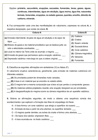 pág. 3
Opções: primário, secundário, erupções, escoadas, fumarolas, lavas, gases, águas,
contínuas, intermitentes, água em ebulição, água morna, água fria, nascentes
termais, fumarolas, erupções, no estado gasoso, quentes, enxofre, dióxido de
carbono, minerais.
4. Faz corresponder cada uma das manifestações de vulcanismo, expressas na coluna A, à
respetiva designação, que consta da coluna B.
Coluna A Coluna B
(a) Emissão intermitente de jatos de água em ebulição e de vapor de
água. ___
(b) Mistura de gases e de material piroclástico que se desloca junto ao
solo a velocidades acentuadas. ___
(c) Local no interior da Terra onde se acumula o magma. ___
(d) Emissão de gases que permanece após a erupção vulcânica. ___
(e) Depressão vulcânica mais larga do que a cratera original. ___
(1) Caldeira
(2) Cratera
(3) Nuvem ardente
(4) Escoada lávica
(5) Cone vulcânico
(6) Câmara magmática
(7) Géiseres
(8) Fumarolas
5. Classifica as seguintes afirmações em verdadeiras (V) ou falsas (F).
O vulcanismo eruptivo caracteriza-se, geralmente, pela emissão de materiais vulcânicos em
diferentes estados.
___ (A) Os piroclastos podem ter dimensões muito variadas.
___ (B) A lava é um material que se encontra no estado sólido.
___ (C) O magma tem a mesma composição que a lava só que perdeu o componente gasoso.
___ (D) Os materiais sólidos projetados durante uma erupção designam-se por piroclastos.
___ (E) A desgaseificação do magma ocorre na câmara magmática de um aparelho vulcânico.
6. Ordena as afirmações seguintes, de modo a obteres uma sequência correta dos
acontecimentos que explicam a formação das ilhas do arquipélago do Havai.
A – A lava formou um cone vulcânico que atingiu a superfície do oceano. ___
B – Emissão da lava a partir de uma abertura na superfície terrestre. ___
C – O magma quente derreteu as rochas da crusta e formou uma abertura. ___
D – Os topos dos vulcões originaram ilhas. ___
E – A lava acumulou-se no fundo oceânico. ___
 