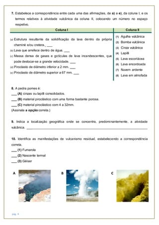 pág. 4
7. Estabelece a correspondência entre cada uma das afirmações, de a) a e), da coluna I, e os
termos relativos à atividade vulcânica da coluna II, colocando um número no espaço
respetivo.
Coluna I Coluna II
(a) Estrutura resultante da solidificação da lava dentro da própria
chaminé e/ou cratera. ___
(b) Lava que arrefece dentro de água. ___
(c) Massa densa de gases e gotículas de lava incandescentes, que
pode deslocar-se a grande velocidade. ___
(d) Piroclasto de diâmetro inferior a 2 mm. ___
(e) Piroclasto de diâmetro superior a 67 mm. ___
(1) Agulha vulcânica
(2) Bomba vulcânica
(3) Cinza vulcânica
(4) Lapilli
(5) Lava escoriácea
(6) Lava encordoada
(7) Nuvem ardente
(8) Lava em almofada
8. A pedra pomes é:
___ (A) cinzas ou lapilli consolidados.
___ (B) material piroclástico com uma forma bastante porosa.
___ (C) material piroclástico com 4 a 32mm.
(Assinala a opção correta.)
9. Indica a localização geográfica onde se concentra, predominantemente, a atividade
vulcânica. ___________________________________________________________________________
10. Identifica as manifestações de vulcanismo residual, estabelecendo a correspondência
correta.
___ (1) Fumarola
___ (2) Nascente termal
___ (3) Géiser
A B C
 