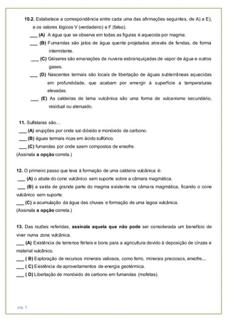 pág. 5
10.2. Estabelece a correspondência entre cada uma das afirmações seguintes, de A) a E),
e os valores lógicos V (verdadeiro) e F (falso).
___ (A) A água que se observa em todas as figuras é aquecida por magma.
___ (B) Fumarolas são jatos de água quente projetados através de fendas, de forma
intermitente.
___ (C) Géiseres são emanações de nuvens esbranquiçadas de vapor de água e outros
gases.
___ (D) Nascentes termais são locais de libertação de águas subterrâneas aquecidas
em profundidade, que acabam por emergir à superfície a temperaturas
elevadas.
___ (E) As caldeiras de lama vulcânica são uma forma de vulcanismo secundário,
residual ou atenuado.
11. Sulfataras são…
___ (A) erupções por onde sai dióxido e monóxido de carbono.
___ (B) águas termais ricas em ácido sulfúrico.
___ (C) fumarolas por onde saem compostos de enxofre.
(Assinala a opção correta.)
12. O primeiro passo que leva à formação de uma caldeira vulcânica é:
___ (A) o abate do cone vulcânico sem suporte sobre a câmara magmática.
___ (B) a saída de grande parte do magma existente na câmara magmática, ficando o cone
vulcânico sem suporte.
___ (C) a acumulação da água das chuvas e formação de uma lagoa vulcânica.
(Assinala a opção correta.)
13. Das razões referidas, assinala aquela que não pode ser considerada um benefício de
viver numa zona vulcânica.
___ (A) Existência de terrenos férteis e bons para a agricultura devido à deposição de cinzas e
material vulcânico.
___ ( B) Exploração de recursos minerais valiosos, como ferro, minerais preciosos, enxofre,...
___ ( C) Existência de aproveitamentos de energia geotérmica.
___ ( D) Libertação de monóxido de carbono em fumarolas (mofetas).
 