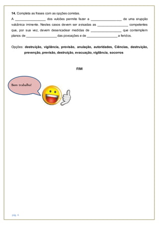 pág. 6
14. Completa as frases com as opções corretas.
A _________________ dos vulcões permite fazer a _________________ de uma erupção
vulcânica iminente. Nestes casos devem ser avisadas as _________________ competentes
que, por sua vez, devem desencadear medidas de _________________ que contemplem
planos de _________________ das povoações e de _________________ a feridos.
Opções: destruição, vigilância, previsão, anulação, autoridades, Ciências, destruição,
prevenção, previsão, destruição, evacuação, vigilância, socorros
FIM
Bom trabalho!
 