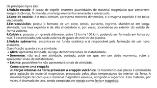 Os principais tipos são:
1.Vulcão-escudo: é capaz de expelir enormes quantidades de material magmático que percorrem
longas distâncias, formando uma larga montanha remetente a um escudo.
2.Cone de escória: é o mais comum, apresenta menores dimensões, e o magma expelido é de baixa
viscosidade.
3.Estratovulcões: possui o formato de um cone, sendo, portanto, ingrime. Mantém-se em longa
atividade, sua lava expelida é de alta viscosidade e, por vezes, ascende-se ao exterior do vulcão de
forma violenta.
4.Caldeira: possuiu um grande diâmetro, entre 15 km2
e 100 km2
, podendo ser formado em horas ou
dias. É caracterizado pela saída violenta de gases do interior do planeta.
5.Vulcão submarino: encontra-se no fundo oceânico e é responsável pela formação de um novo
assoalho.
Classificação quanto a sua atividade:
→ Ativo: apresenta atividade, ou seja, demonstra sinais de instabilidade.
→ Dormente: não está em atividade, contudo, pode ser que, em um dado momento, volte a
apresentar sinais de instabilidade.
→ Extinto: possivelmente não apresentará sinais de atividade.
Como ocorre uma erupção
As forças internas da Terra provocam a erupção vulcânica. O movimento das placas é estimulado
pela agitação do material magmático, provocada pelas altas temperaturas do interior da Terra. A
movimentação faz com que o material magmático eleve-se, atingindo a superfície. Esse material, por
vezes, é chamado de lava, sendo composto por metais como ferro e magnésio.
 