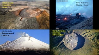 Vulcão escudo.
Mauna Loa –
Hawaí
Cone de escória
Kilauea – Hawaí
Estratovulcão
Popocatepetl
- México
Monte Tambora
Indonésia
Estratovulcão
 