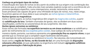 Conheça os principais tipos de rochas
A classificação dos tipos de rochas se dá a partir da análise de sua origem e da combinação dos
minerais que as compõem. Cada uma das mais variadas espécies surge com a ocorrência de um
processo geológico específico, como intemperismo, erosão, tectonismo, entre outros.
Esses processos são capazes de gerar uma infinidade de tipos de rochas, mas, neste artigo,
focaremos apenas em duas delas e suas variações: as rochas ígneas e metamórficas.
Rochas ígneas ou magmáticas
Como o nome sugere, as rochas magmáticas têm origem no magma dos vulcões, a partir
da solidificação da lava. Também chamadas de ígneas, elas se dividem em duas outras
classificações, conforme as características de seu surgimento. São elas:
Rochas ígneas extrusivas ou vulcânicas
Essas rochas são formadas na superfície terrestre ou em áreas oceânicas e se solidificam a
partir do resfriamento da lava expelida pelos vulcões. Esse subtipo de rocha se forma de
maneira rápida, portanto, sua textura apresenta uma granulação fina ou aspecto vítreo, o que
permite que os minerais que o compõem sejam facilmente identificados.
Um exemplo de rocha extrusiva ou vulcânica é o basalto. Na natureza, ele é encontrado em
locais como a região de Torres, no Rio Grande do Sul, em uma formação de disjunções
colunares aflorantes. Já suas aplicações na engenharia civil incluem agregados asfálticos
para pavimentação e fabricação de pisos.
 