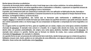 Rochas ígneas intrusivas ou plutônicas
O processo de formação desse subtipo de rocha é mais longo que o das rochas vulcânicas. As rochas plutônicas se
originam do interior da Terra, em zonas específicas entre a astenosfera e a litosfera, e aparecem na superfície através de
afloramentos, por meio de processos geológicos como o tectonismo.
O granito, que conhecemos pelo uso comercial na construção civil e sua aplicação na fabricação de pias, bancadas e
demais revestimentos, é uma rocha plutônica. É possível encontrá-lo em sua forma original no Parque Nacional Torres
del Paine, na Patagônia Chilena, na forma de picos.
Também chamadas de magmáticas, são rochas que se formaram pelo resfriamento e solidificação de um
magma. Magma é o material em estado de fusão que existe abaixo da superfície terrestre e que pode extravasar através
dos vulcões (passando então a se chamar lava). De sua composição vai depender a composição da rocha magmática a se
formar.
Se o magma resfria na superfície da Terra, após ser expelido por um vulcão, origina uma rocha ígnea vulcânica (também
chamada de extrusiva). O exemplo mais comum é o basalto. Se o magma sobe através da crosta, mas resfria ainda
dentro dela, em grandes profundidades, ele origina uma rocha ígnea plutônica (também chamada de intrusiva). O
exemplo mais comum é o granito. Rochas que se formam no interior da crosta, mas a pouca profundidade, são
chamadas de hipoabissais. Um exemplo é o diabásio.
Já o granito forma-se por um processo de resfriamento bem mais lento, dando tempo para que os cristais de quartzo e
feldspato cresçam mais. Assim, podem-se ver nele grãos de cores diferentes, com alguns milímetros ou centímetros de
diâmetro. Essas rochas são classificadas como faneríticas.
 