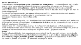Rochas metamórficas
Essas rochas surgem a partir de outros tipos de rochas preexistentes – inclusive as ígneas, mencionadas
anteriormente –, chamados de rochas-mãe. As rochas metamórficas não passam por decomposição,
mas seu processo de formação se dá a partir de transformações (metamorfismos), quando são
colocadas em condições de temperatura e pressão distintas em locais distantes de sua origem, por meio de
processos geológicos.
O metamorfismo progressivo é o que leva as rochas metamórficas a apresentarem diferentes aspectos
texturais e mineralógicos, com a formação de novos tipos de minerais.
Entre os exemplos de rochas metamórficas estão:
Gnaisse
O gnaisse é originado do granito, uma rocha ígnea intrusiva (plutônica). Entre os exemplos mais conhecidos
de formações rochosas em gnaisse está o morro do Pão de Açúcar, um dos cartões-postais mais famosos
do Brasil, localizado no Rio de Janeiro.
Na construção civil e na arquitetura, esse tipo de rocha geralmente é aplicado em fachadas de casas e
outros estabelecimentos e acabamentos, como pisos, pias e bancadas. Também no Rio de Janeiro, diversas
construções históricas foram elaboradas a partir da gnaisse, como a igreja da Candelária.
Ardósia
A rocha-mãe da ardósia é o xisto, outro tipo de rocha metamórfica. Seu uso mais comum é na construção
civil. Muito abundante no Brasil, a ardósia é comumente utilizada na produção de pisos e demais tipos de
acabamentos para pias, bancadas, paredes e telhados. Algumas das formações do Vale de Bujaruelo,
nos Pirineus Centrais, na Espanha, são compostas desse tipo de rocha.
 