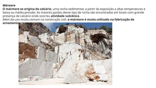 Mármore
O mármore se origina do calcário, uma rocha sedimentar, a partir da exposição a altas temperaturas e
baixa ou média pressão. As maiores jazidas desse tipo de rocha são encontradas em locais com grande
presença de calcário onde ocorreu atividade vulcânica.
Além do uso muito comum na construção civil, o mármore é muito utilizado na fabricação de
ornamentos.
 