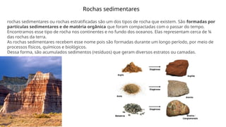 Rochas sedimentares
rochas sedimentares ou rochas estratificadas são um dos tipos de rocha que existem. São formadas por
partículas sedimentares e de matéria orgânica que foram compactadas com o passar do tempo.
Encontramos esse tipo de rocha nos continentes e no fundo dos oceanos. Elas representam cerca de ¾
das rochas da terra.
As rochas sedimentares recebem esse nome pois são formadas durante um longo período, por meio de
processos físicos, químicos e biológicos.
Dessa forma, são acumulados sedimentos (resíduos) que geram diversos estratos ou camadas.
 