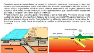 Quando as placas tectônicas chocam-se, ocorrendo o chamado movimento convergente, a placa mais
densa afunda-se retornando ao manto e sofrendo fusão, enquanto a outra placa, ao sofrer pressão no
sentido oposto, origina então dobras na crosta terrestre. Essas dobras dão origem a pequenas ilhas
vulcânicas na chamada zona de subducção. Assim, é possível afirmar que a ocorrência dos vulcões está
associada às regiões de limite entre as placas tectônicas.
A Placa do Pacífico que se desloca para o norte choca-se com a Placa Norte-Americana, e nessa região
localizam-se, segundo a Companhia de Pesquisa de Recursos Minerais (CPRM), aproximadamente, 60%
dos vulcões ativos do planeta (Anel de Fogo do Pacífico). Já a Placa de Nazca choca-se contra a placa Sul-
Americana, e nessa região formaram-se vulcões e cordilheiras. A Placa Africana choca-se com a Placa
Eurasiana.
 