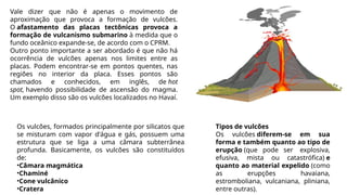 Vale dizer que não é apenas o movimento de
aproximação que provoca a formação de vulcões.
O afastamento das placas tectônicas provoca a
formação de vulcanismo submarino à medida que o
fundo oceânico expande-se, de acordo com o CPRM.
Outro ponto importante a ser abordado é que não há
ocorrência de vulcões apenas nos limites entre as
placas. Podem encontrar-se em pontos quentes, nas
regiões no interior da placa. Esses pontos são
chamados e conhecidos, em inglês, de hot
spot, havendo possibilidade de ascensão do magma.
Um exemplo disso são os vulcões localizados no Havaí.
Os vulcões, formados principalmente por silicatos que
se misturam com vapor d'água e gás, possuem uma
estrutura que se liga a uma câmara subterrânea
profunda. Basicamente, os vulcões são constituídos
de:
•Câmara magmática
•Chaminé
•Cone vulcânico
•Cratera
Tipos de vulcões
Os vulcões diferem-se em sua
forma e também quanto ao tipo de
erupção (que pode ser explosiva,
efusiva, mista ou catastrófica) e
quanto ao material expelido (como
as erupções havaiana,
estromboliana, vulcaniana, pliniana,
entre outras).
 