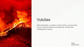 Vulcões
Nesta apresentação, vou explicar o que são vulcões, o que eles podem
provocar e algumas medidas de para segurança enfrentar estas
manifestações da natureza.
Marta
Jeronimo12º6
 
