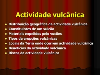 Actividade vulcânicaDistribuição geográfica da actividade vulcânicaConstituintes de um vulcãoMateriais expelidos pelo vucõesTipos de erupções vulcânicasLocais da Terra onde ocorrem actividade vulcânicaBenefícios da actividade vulcânicaRiscos da actividade vulcânica