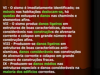 VI - O sismo é imediatamente identificado; os móveis nas habitações deslocam-se, há quedas de estuques e danos nas chaminés e elementos afins. 	VII - O sismo produz danos ligeiros em estruturas de boas características, danosconsideráveis nas construções de alvenaria corrente e colapso em grande número de construções afins. 	VIII - Produzem-se danos ligeiros em estruturas de boas características anti-sísmicas, danos consideráveis nas construções de alvenaria corrente e colapso em grande número de construções fracas. 	IX - Produzem-se danos médios nas estruturas especiais e danos consideráveis na maioria dos edifícios correntes. 	