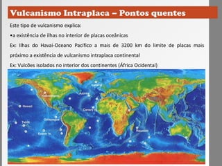 Este tipo de vulcanismo explica:
•a existência de ilhas no interior de placas oceânicas
Ex: Ilhas do Havai-Oceano Pacífico a mais de 3200 km do limite de placas mais
próximo a existência de vulcanismo intraplaca continental
Ex: Vulcões isolados no interior dos continentes (África Ocidental)
 