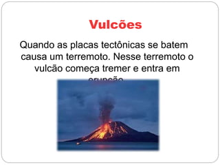 Vulcões
Quando as placas tectônicas se batem
causa um terremoto. Nesse terremoto o
vulcão começa tremer e entra em
erupção.
 